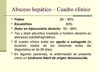 Absceso hepático – Cuadro clínico
 Fiebre 80 – 90%
 Escalofríos 60%
 Dolor en hipocondrio derecho 50 – 66%
 Tos y dolor pleurítico irradiado a hombro derecho en
abscesos subdiafragmáticos.
 El cuadro clínico suele ser agudo o subagudo (la
duración media de los síntomas antes del
diagnóstico es de 26 días).
 En algunos pacientes, la enfermedad se presenta
como un síndrome febril de origen desconocido.
 