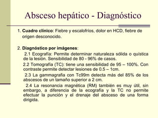 Absceso hepático - Diagnóstico
1. Cuadro clínico: Fiebre y escalofríos, dolor en HCD, fiebre de
origen desconocido.
2. Diagnóstico por imágenes:
2.1 Ecografía: Permite determinar naturaleza sólida o quística
de la lesión. Sensibilidad de 80 - 96% de casos.
2.2 Tomografía (TC): tiene una sensibilidad de 95 – 100%. Con
contraste permite detectar lesiones de 0.5 – 1cm.
2.3 La gammagrafia con Tc99m detecta más del 85% de los
abscesos de un tamaño superior a 2 cm.
2.4 La resonancia magnética (RM) también es muy útil, sin
embargo, a diferencia de la ecografía y la TC no permite
efectuar la punción y el drenaje del absceso de una forma
dirigida.
 