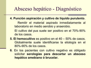 4. Punción aspiración y cultivo de líquido purulento.
Remitir el material aspirado inmediatamente al
laboratorio en medio aerobio y anaerobio.
El cultivo del pus suele ser positivo en el 70%-90%
de los casos.
5. El hemocultivo es positivo en el 40 – 50% de casos.
Globalmente suele identificarse la etiología en el
80%-90% de los casos.
6. En los pacientes con cultivo negativo es obligado
solicitar serologías para descartar un absceso
hepático amebiano ó brucelar.
Absceso hepático - Diagnóstico
 