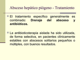  El tratamiento específico generalmente es
combinado: Drenaje del absceso y
antibióticos.
 La antibioticoterapia aislada ha sido utilizada,
de forma selectiva, en pacientes clínicamente
estables con abscesos solitarios pequeños o
múltiples, con buenos resultados.
Absceso hepático piógeno - Tratamiento
 