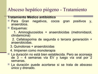 Absceso hepático piógeno - Tratamiento
Tratamiento Médico antibiótico
 Para Gran negativos, cocos gran positivos y,
anaerobios.
 Esquemas:
1. Aminoglucosidos + anaerobicidas (metronidazol,
clindamicina)
2. Cefalosporina de segunda o tercera generación +
anaerobicidas.
3. Quinolonas + anaerobicidas
4. Imipenen como monoterapia
 La duración no está bien establecida. Pero se aconseja
de 3 – 4 semanas vía EV y luego vía oral por 2
semanas.
 La duración puede acortarse si se trata de absceso
único y drenado.
 