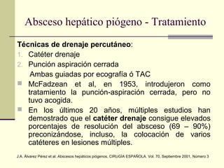 Técnicas de drenaje percutáneo:
1. Catéter drenaje
2. Punción aspiración cerrada
Ambas guiadas por ecografía ó TAC
 McFadzean et al, en 1953, introdujeron como
tratamiento la punción-aspiración cerrada, pero no
tuvo acogida.
 En los últimos 20 años, múltiples estudios han
demostrado que el catéter drenaje consigue elevados
porcentajes de resolución del absceso (69 – 90%)
preconizándose, incluso, la colocación de varios
catéteres en lesiones múltiples.
Absceso hepático piógeno - Tratamiento
J.A. Álvarez Pérez et al. Abscesos hepáticos piógenos, CIRUGÍA ESPAÑOLA. Vol. 70, Septiembre 2001, Número 3
 