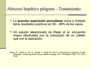  La punción aspiración percutánea única o múltiple
tiene resultados positivos en 58 – 88% de los casos.
 Un estudio aleatorizado de Rajak et al, encuentra
mayor efectividad con la colocación de un catéter
que con la aspiración.
Rajak CL, Gupta S, Jain S, Chawla Y, Gulati M, Suri S. Percutaneous treatment of liver
abscesses: needle aspiration versus catheter drainage. Am J Roentgenol 1998; 170: 1035-
1039.
Absceso hepático piógeno - Tratamiento
 