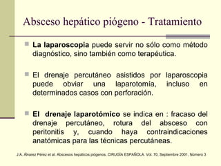  La laparoscopia puede servir no sólo como método
diagnóstico, sino también como terapéutica.
 El drenaje percutáneo asistidos por laparoscopia
puede obviar una laparotomía, incluso en
determinados casos con perforación.
 El drenaje laparotómico se indica en : fracaso del
drenaje percutáneo, rotura del absceso con
peritonitis y, cuando haya contraindicaciones
anatómicas para las técnicas percutáneas.
Absceso hepático piógeno - Tratamiento
J.A. Álvarez Pérez et al. Abscesos hepáticos piógenos, CIRUGÍA ESPAÑOLA. Vol. 70, Septiembre 2001, Número 3
 