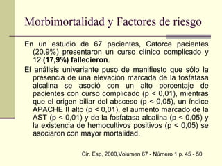 En un estudio de 67 pacientes, Catorce pacientes
(20,9%) presentaron un curso clínico complicado y
12 (17,9%) fallecieron.
El análisis univariante puso de manifiesto que sólo la
presencia de una elevación marcada de la fosfatasa
alcalina se asoció con un alto porcentaje de
pacientes con curso complicado (p < 0,01), mientras
que el origen biliar del absceso (p < 0,05), un índice
APACHE II alto (p < 0,01), el aumento marcado de la
AST (p < 0,01) y de la fosfatasa alcalina (p < 0,05) y
la existencia de hemocultivos positivos (p < 0,05) se
asociaron con mayor mortalidad.
Cir. Esp, 2000,Volumen 67 - Número 1 p. 45 - 50
Morbimortalidad y Factores de riesgo
 