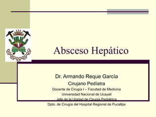 Absceso Hepático
Dr. Armando Reque García
Cirujano Pedíatra
Docente de Cirugía I – Facultad de Medicina
Universidad Nacional de Ucayali
Jefe de la Unidad de Cirugía Pediátrica
Dpto. de Cirugía del Hospital Regional de Pucallpa
 