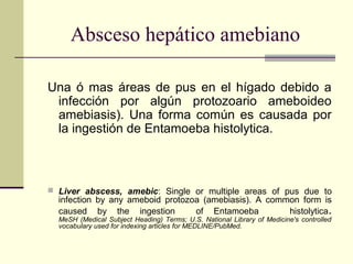 Absceso hepático amebiano
Una ó mas áreas de pus en el hígado debido a
infección por algún protozoario ameboideo
amebiasis). Una forma común es causada por
la ingestión de Entamoeba histolytica.
 Liver abscess, amebic: Single or multiple areas of pus due to
infection by any ameboid protozoa (amebiasis). A common form is
caused by the ingestion of Entamoeba histolytica.
MeSH (Medical Subject Heading) Terms; U.S. National Library of Medicine's controlled
vocabulary used for indexing articles for MEDLINE/PubMed.
 