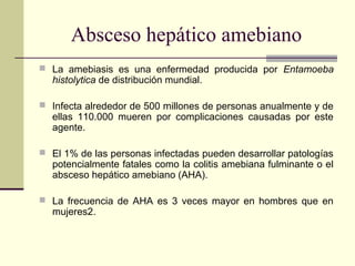  La amebiasis es una enfermedad producida por Entamoeba
histolytica de distribución mundial.
 Infecta alrededor de 500 millones de personas anualmente y de
ellas 110.000 mueren por complicaciones causadas por este
agente.
 El 1% de las personas infectadas pueden desarrollar patologías
potencialmente fatales como la colitis amebiana fulminante o el
absceso hepático amebiano (AHA).
 La frecuencia de AHA es 3 veces mayor en hombres que en
mujeres2.
Absceso hepático amebiano
 