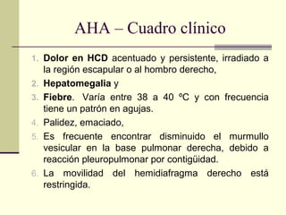 AHA – Cuadro clínico
1. Dolor en HCD acentuado y persistente, irradiado a
la región escapular o al hombro derecho,
2. Hepatomegalia y
3. Fiebre. Varía entre 38 a 40 ºC y con frecuencia
tiene un patrón en agujas.
4. Palidez, emaciado,
5. Es frecuente encontrar disminuido el murmullo
vesicular en la base pulmonar derecha, debido a
reacción pleuropulmonar por contigüidad.
6. La movilidad del hemidiafragma derecho está
restringida.
 