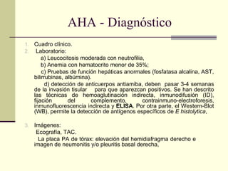 AHA - Diagnóstico
1. Cuadro clínico.
2. Laboratorio:
a) Leucocitosis moderada con neutrofilia,
b) Anemia con hematocrito menor de 35%;
c) Pruebas de función hepáticas anormales (fosfatasa alcalina, AST,
bilirrubinas, albúmina).
d) detección de anticuerpos antiamiba, deben pasar 3-4 semanas
de la invasión tisular para que aparezcan positivos. Se han descrito
las técnicas de hemoaglutinación indirecta, inmunodifusión (ID),
fijación del complemento, contrainmuno-electroforesis,
inmunofluorescencia indirecta y ELISA. Por otra parte, el Western-Blot
(WB), permite la detección de antígenos específicos de E histolytica,
3. Imágenes:
Ecografía, TAC.
La placa PA de tórax: elevación del hemidiafragma derecho e
imagen de neumonitis y/o pleuritis basal derecha,
 