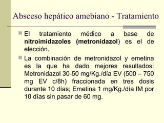 Absceso hepático amebiano - Tratamiento
 El tratamiento médico a base de
nitroimidazoles (metronidazol) es el de
elección.
 La combinación de metronidazol y emetina
es la que ha dado mejores resultados:
Metronidazol 30-50 mg/Kg./día EV (500 – 750
mg EV c/8h) fraccionada en tres dosis
durante 10 días; Emetina 1 mg/Kg./día IM por
10 días sin pasar de 60 mg.
 