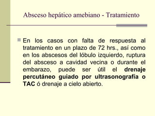  En los casos con falta de respuesta al
tratamiento en un plazo de 72 hrs., así como
en los abscesos del lóbulo izquierdo, ruptura
del absceso a cavidad vecina o durante el
embarazo, puede ser útil el drenaje
percutáneo guiado por ultrasonografía o
TAC ó drenaje a cielo abierto.
Absceso hepático amebiano - Tratamiento
 