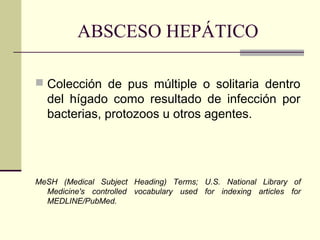 ABSCESO HEPÁTICO
 Colección de pus múltiple o solitaria dentro
del hígado como resultado de infección por
bacterias, protozoos u otros agentes.
MeSH (Medical Subject Heading) Terms; U.S. National Library of
Medicine's controlled vocabulary used for indexing articles for
MEDLINE/PubMed.
 