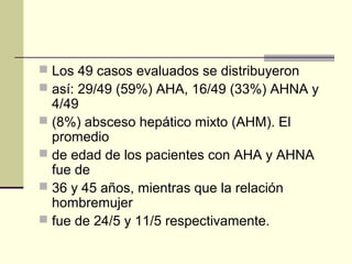  Los 49 casos evaluados se distribuyeron
 así: 29/49 (59%) AHA, 16/49 (33%) AHNA y
4/49
 (8%) absceso hepático mixto (AHM). El
promedio
 de edad de los pacientes con AHA y AHNA
fue de
 36 y 45 años, mientras que la relación
hombremujer
 fue de 24/5 y 11/5 respectivamente.
 