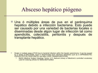 Absceso hepático piógeno
 Una ó múltiples áreas de pus en el parénquima
hepático debido a infección bacteriana. Esto puede
ser causado por una variedad de bacterias locales o
diseminadas desde algún lugar de infección tal como
apendicitis, colecistitis, peritonitis y después de
transplante hepático.
 Single or multiple areas of PUS due to bacterial infection within the hepatic parenchyma. It can be caused
by a variety of BACTERIA, local or disseminated from infections elsewhere such as in APPENDICITIS;
CHOLECYSTITIS; PERITONITIS; and after LIVER TRANSPLANTATION.
 MeSH (Medical Subject Heading) Terms; U.S. National Library of Medicine's controlled vocabulary
used for indexing articles for MEDLINE/PubMed.
 