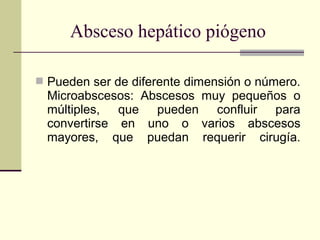  Pueden ser de diferente dimensión o número.
Microabscesos: Abscesos muy pequeños o
múltiples, que pueden confluir para
convertirse en uno o varios abscesos
mayores, que puedan requerir cirugía.
Absceso hepático piógeno
 