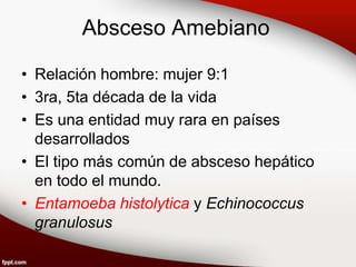 Absceso Amebiano
• Relación hombre: mujer 9:1
• 3ra, 5ta década de la vida
• Es una entidad muy rara en países
desarrollados
• El tipo más común de absceso hepático
en todo el mundo.
• Entamoeba histolytica y Echinococcus
granulosus
 
