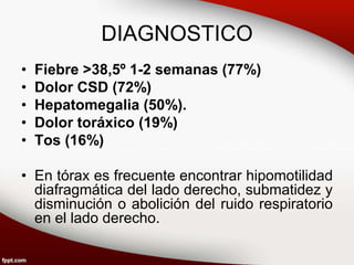 DIAGNOSTICO
• Fiebre >38,5º 1-2 semanas (77%)
• Dolor CSD (72%)
• Hepatomegalia (50%).
• Dolor toráxico (19%)
• Tos (16%)
• En tórax es frecuente encontrar hipomotilidad
diafragmática del lado derecho, submatidez y
disminución o abolición del ruido respiratorio
en el lado derecho.
 
