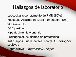 Hallazgos de laboratorio
• Leucocitosis con aumento de PMN (80%)
• Fosfatasa Alcalina en suero aumentada (80%)
• VSG muy alta
• PCR positiva
• Hipoalbulinemia y anemia
• Prolongación del tiempo de protombina
• Anticuerpos fluorescentes contra E. histolytica
positivos
• Coprocultivo: E hystolitica/E. dispar
 