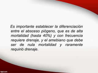 Es importante establecer la diferenciación
entre el absceso piógeno, que es de alta
mortalidad (hasta 40%) y con frecuencia
requiere drenaje, y el amebiano que debe
ser de nula mortalidad y raramente
requirió drenaje.
 