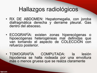 Hallazgos radiológicos
• RX DE ABDOMEN: Hepatomegalia, con joroba
diafragmática derecha y derrame pleural. Gas
dentro del absceso.
• ECOGRAFÍA: existen zonas hiperecógenas o
hipoecógenas heterogéneas mal definidas que
van tomando el aspecto de COLECCIÓN con
refuerzo posterior.
• TOMOGRAFÍA COMPUTADA: la lesión
hipodensa se halla rodeada por una envoltura
más o menos gruesa que se realza claramente
 