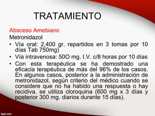 TRATAMIENTO
Absceso Amebiano
Metronidazol
• Vía oral: 2,400 gr. repartidos en 3 tomas por 10
días Tab 750mg)
• Vía intravenosa: 50O mg. I.V. c/8 horas por 10 días
• Con esta terapéutica se ha demostrado una
eficacia terapéutica de más del 96% de los casos.
En algunos casos, posterior a la administración de
metronidazol, según criterio del médico cuando se
considere que no ha habido una respuesta o hay
recidiva, se utiliza cloroquina (600 mg x 3 días y
posterior 300 mg. diarios durante 15 días).
 