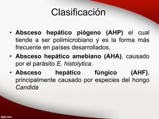 Clasificación
• Absceso hepático piógeno (AHP) el cual
tiende a ser polimicrobiano y es la forma más
frecuente en países desarrollados.
• Absceso hepático amebiano (AHA), causado
por el parásito E. histolytica.
• Absceso hepático fúngico (AHF),
principalmente causado por especies del hongo
Candida
 