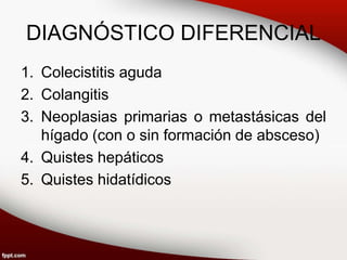 DIAGNÓSTICO DIFERENCIAL
1. Colecistitis aguda
2. Colangitis
3. Neoplasias primarias o metastásicas del
hígado (con o sin formación de absceso)
4. Quistes hepáticos
5. Quistes hidatídicos
 