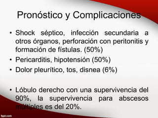 Pronóstico y Complicaciones
• Shock séptico, infección secundaria a
otros órganos, perforación con peritonitis y
formación de fístulas. (50%)
• Pericarditis, hipotensión (50%)
• Dolor pleurítico, tos, disnea (6%)
• Lóbulo derecho con una supervivencia del
90%, la supervivencia para abscesos
múltiples es del 20%.
 
