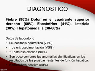 DIAGNOSTICO
Fiebre (90%) Dolor en el cuadrante superior
derecho (60%) Escalofríos (41%). Ictericia
(30%). Hepatomegalia (30-60%)
Datos de laboratorio
• Leucocitosis neutrofilica (77%)
• ↑ de eritrosedimentación (VSG)
• ↑ Fosfatasa alcalina (90%)
• Son poco comunes las anomalías significativas en los
resultados de las pruebas restantes de función hepática.
• Hemocultivo positivo (50%)
 