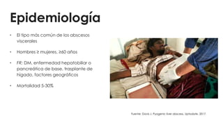 Epidemiología
• El tipo más común de los abscesos
viscerales
• Hombres ≥ mujeres, ≥60 años
• FR: DM, enfermedad hepatobiliar o
pancreática de base, trasplante de
hígado, factores geográficos
• Mortalidad 5-30%
Fuente: Davis J. Pyogenic liver abscess. Uptodate. 2017.
 