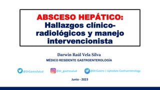 ABSCESO HEPÁTICO:
Hallazgos clínico-
radiológicos y manejo
intervencionista
Darwin Raúl Vela Silva
MÉDICO RESIDENTE GASTROENTEROLOGÍA
@DrGastroSalud @dr_gastrosalud @Dr.Gastro | Uptodate Gastroenterology
Junio - 2023
 