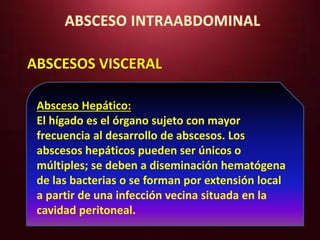 ABSCESOS VISCERAL 
Absceso Hepático: 
El hígado es el órgano sujeto con mayor 
frecuencia al desarrollo de abscesos. Los 
abscesos hepáticos pueden ser únicos o 
múltiples; se deben a diseminación hematógena 
de las bacterias o se forman por extensión local 
a partir de una infección vecina situada en la 
cavidad peritoneal. 
 