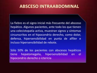 La fiebre es el signo inicial más frecuente del absceso 
hepático. Algunos pacientes, ante todo los que tienen 
una colecistopatía activa, muestran signos y síntomas 
circunscritos en el hipocondrio derecho, como dolor, 
defensa, hipersensibilidad en punta de alfiler e 
incluso hipersensibilidad de rebote. 
Sólo 50% de los pacientes con abscesos hepáticos 
tiene hepatomegalia, hipersensibilidad en el 
hipocondrio derecho o ictericia 
 