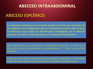 ABSCESO ESPLÉNICO 
Los abscesos esplénicos en ocasiones pueden formarse por extensión de 
una infección por contigüidad o por un traumatismo directo sobre el bazo, 
lo habitual es que surjan por diseminación hematógena de la infección 
asociada. De éstas, la más frecuente es la endocarditis bacteriana. 
Dolor abdominal que se localiza en el hipocondrio izquierdo. * El 50% de los 
enfermos presenta esplenomegalia, aproximadamente. * Fiebre y leucocitosis 
asociadas 
Dadas las altas cifras de mortalidad de los abscesos esplénicos, el tratamiento 
preferente es la esplenectomía acompañada de antibióticos coadyuvantes. 
 