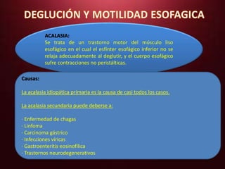 ACALASIA: 
Se trata de un trastorno motor del músculo liso 
esofágico en el cual el esfínter esofágico inferior no se 
relaja adecuadamente al deglutir, y el cuerpo esofágico 
sufre contracciones no peristálticas. 
Causas: 
La acalasia idiopática primaria es la causa de casi todos los casos. 
La acalasia secundaria puede deberse a: 
· Enfermedad de chagas 
· Linfoma 
· Carcinoma gástrico 
· Infecciones víricas 
· Gastroenteritis eosinofílica 
· Trastornos neurodegenerativos 
 