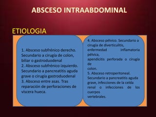 ETIOLOGIA 
1. Absceso subfrénico derecho. 
Secundario a cirugía de colon, 
biliar o gastroduodenal 
2. Absceso subfrénico izquierdo. 
Secundario a pancreatitis aguda 
grave o cirugía gastroduodenal 
3. Absceso entre asas. Tras 
reparación de perforaciones de 
víscera hueca. 
4. Absceso pélvico. Secundario a 
cirugía de diverticulitis, 
enfermedad inflamatoria 
pélvica, 
apendicitis perforada o cirugía 
de 
colon. 
5. Absceso retroperitoneal. 
Secundario a pancreatitis aguda 
grave, infecciones de la celda 
renal o infecciones de los 
cuerpos 
vertebrales. 
 