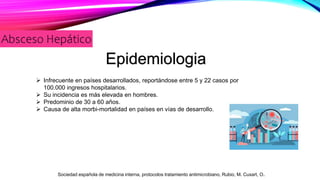 Absceso Hepático
Epidemiologia
 Infrecuente en países desarrollados, reportándose entre 5 y 22 casos por
100.000 ingresos hospitalarios.
 Su incidencia es más elevada en hombres.
 Predominio de 30 a 60 años.
 Causa de alta morbi-mortalidad en países en vías de desarrollo.
Sociedad española de medicina interna, protocolos tratamiento antimicrobiano, Rubio, M. Cuxart, O.
 