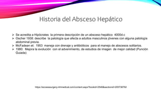 Historia del Absceso Hepático
https://accesssurgery.mhmedical.com/content.aspx?bookid=2546&sectionid=205738792
 Se acredita a Hipócrates la primera descripción de un absceso hepático 4000d.c
 Oscher 1938: describe la patología que afecta a adultos masculinos jóvenes con alguna patología
abdominal previa.
 McFadean et: 1953 maneja con drenaje y antibióticos para el manejo de abscesos solitarios.
 1980: Mejora la evolución con el advenimiento, de estudios de imagen de mejor calidad (Punción
Guiada)
 