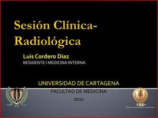 Sesión Clínica- Radiológica Luis Cordero Díaz RESIDENTE I MEDICINA INTERNA UNIVERSIDAD DE CARTAGENA FACULTAD DE MEDICINA 2011 