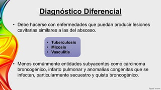 Diagnóstico Diferencial
• Debe hacerse con enfermedades que puedan producir lesiones
cavitarias similares a las del absceso.
• Menos comúnmente entidades subyacentes como carcinoma
broncogénico, infarto pulmonar y anomalías congénitas que se
infecten, particularmente secuestro y quiste broncogénico.
• Tuberculosis
• Micosis
• Vasculitis
 