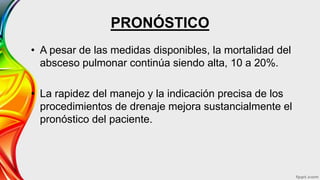 PRONÓSTICO
• A pesar de las medidas disponibles, la mortalidad del
absceso pulmonar continúa siendo alta, 10 a 20%.
• La rapidez del manejo y la indicación precisa de los
procedimientos de drenaje mejora sustancialmente el
pronóstico del paciente.
 