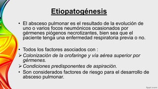 Etiopatogénesis
• El absceso pulmonar es el resultado de la evolución de
uno o varios focos neumónicos ocasionados por
gérmenes piógenos necrotizantes, bien sea que el
paciente tenga una enfermedad respiratoria previa o no.
• Todos los factores asociados con :
Colonización de la orofaringe y vía aérea superior por
gérmenes.
Condiciones predisponentes de aspiración.
• Son considerados factores de riesgo para el desarrollo de
absceso pulmonar.
 