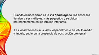 • Cuando el mecanismo es la vía hematógena, los abscesos
tienden a ser múltiples, más pequeños y se ubican
preferentemente en los lóbulos inferiores.
• Las localizaciones inusuales, especialmente en lóbulo medio
y língula, sugieren la presencia de obstrucción bronquial.
 