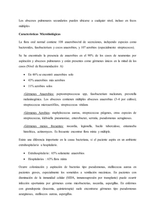 Los abscesos pulmonares secundarios pueden ubicarse a cualquier nivel, incluso en focos
múltiples
Características Microbiológicas
La flora oral normal contiene 108 anaerobios/ml de secreciones, incluyendo especies como
bacteroides, fusobacterium y cocos anaerobios, y 107 aerobios (especialmente streptococos).
Se ha encontrado la presencia de anaerobios en el 90% de los casos de neumonías por
aspiración y abscesos pulmonares y están presentes como gérmenes únicos en la mitad de los
casos (Nivel de Recomendación A)
 En 46% se encontró anaerobios solo
 43% anaerobios más aerobios
 11% aerobios solos
-Gérmenes Anaerobios: peptostreptoccocus spp, fusobacterium nucleatum, prevotella
melaninogénica. Los abscesos contienen múltiples abscesos anaerobias (3-4 por cultivo);
streptoccocus microaerófilos, streptoccocus viridans
-Gérmenes Aerobios: staphylococcus aureus, streptococcus piógenes, otras especies de
streptococcus, klebsiella pneumoniae, enterobacter, serratia, pseudomonas aeruginosas.
-Gérmenes menos frecuentes: nocardia, legionella, bacilo tuberculoso, entamoeba
histolítica, actinomyces. Es frecuente encontrar flora mixta y múltiple.
Existe una diferencia importante en la causa bacteriana, si el paciente aspira en un ambiente
extrahospitalario u hospitalario.
 Extrahospitalario: 65% solamente anaerobios
 Hospitalarios : 63% flora mixta
Ocurre colonización y aspiración de bacterias tipo pseudomonas, stafilococus aureus en
pacientes graves, especialmente los sometidos a ventilación mecánicas. En pacientes con
disminución de la inmunidad celular (SIDA, inmunosupresión por transplante) puede ocurrir
infección oportunista por gérmenes como micobacterias, nocardia, aspergillus. En enfermos
con granulopenia (leucemia, quimioterapia) suele encontrarse gérmenes tipo pseudomonas
aeurginosas, stafiloccos aureus, aspergillus.
 