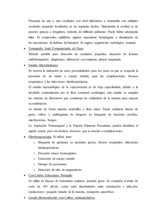 Presencia de una o más cavidades con nivel hidroaéreo o neumonitis con múltiples
cavidades pequeñas localizadas en un segmento declive. Típicamente la cavidad es de
paredes gruesas e irregulares, rodeado de infiltrado pulmonar. Puede haber adenopatía
hiliar. El compromiso multilobar siguiere mecanismo hematógeno o disminución de
los mecanismos de defensa del huésped. Se sugiere seguimiento radiológico semanal.
 Tomografía Axial Computarizada de Tórax
Método sensible para detección de cavidades pequeñas, ubicación de lesiones
endobronquiales, diagnóstico diferencial con empiema pleural enquistado
 Estudio Microbiológico
Se reserva la indicación de estos procedimientos para los casos en que se sospecha la
presencia de un tumor o cuerpo extraño, para las complicaciones, fracasos
terapéuticos y las infecciones intrahospitalarias.
El estudio bacteriológico de la expectoración es de baja especificidad, debido a la
inevitable contaminación por la flora comensal orofaríngea, aún cuando se cumplan
los criterios de laboratorio que consideran las celularidad de la muestra para mejorar
su rendimiento.
La tinción de Gram muestra neutrófilos y flora mixta. Puede realizarse tinción de
gram, cultivo y antibiograma de desgarro en búsqueda de bacterias aerobias,
micobacterias, hongos.
La Aspiración Transtraqueal y la Punción Pulmonar Percutánea, pueden identificar el
agente causal, pero son técnicas invasivas que se asocian a complicaciones.
 Fibrobroncoscopía Se utiliza para:
o Búsqueda de gérmenes en pacientes graves, fracaso terapéutico, infecciones
intrahospitalarias
o Descartar cáncer broncogénico
o Extracción de cuerpo extraño
o Drenaje de secreciones
o Detección de sitio de sangramiento
 Con Catéter Telescópico Protegido
Se utiliza en fracaso de tratamiento empírico, paciente grave. Se considera el punto de
corte de 103 ufc/ml., como valor discriminativo entre colonización e infección.
Limitaciones: pequeño tamaño de la muestra, transporte anaeróbico.
 Lavado Broncoalveolar con Cultivo semicuantitativo
 