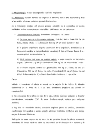 5.- Oxigenoterapia en caso de compromiso funcional respiratorio
6.- Antibióticos: esquema depende del origen de la infección, extra o intra hospitalario y de si
se han aislado gérmenes patógenos por métodos invasivos.
En el tratamiento empírico del absceso primario adquirido en la comunidad, se asocian
antibióticos activos contra gérmenes anaerobios, inicialmente por vía endovenosa
 Absceso Pulmonar Primario: Tratamiento Prolongado: 1 a 2 meses
a) Pacientes leves o moderadamente enfermos: Penicilina Sódica: 5.000.000 EV c/6
horas, durante 14 días (+) Metronidazol: 500 mg. EV c/8 horas, durante 14 días
Si el paciente experimenta mejoría (disminución de la temperatura, disminución de la
broncorrea), cambiar a: Amoxicilina/ácido clavulánico: 1 Cap. c/8 horas, durante 2 a 4
semanas (Nivel Recomendación C)
b) Si el enfermo está grave, no muestra mejoría, o existe sospecha de bacteroides
fragilis: Ceftriaxona 2 gr EV (+) Clindamicina: 600 mg EV c/8 horas durante 14 días
Si se observa mejoría, cambiar a: Ciprofloxacino: 500 mg c/12 horas, vía oral (+)
Clindamicina: 300 mg c/8 horas, vía oral o Cloramfenicol 500 mg c/8 horas, vía oral
(Nivel de Recomedación C) o Amoxicilina-Acido clavulanico, 1 caps. c/8hr
Curso
Iniciado el tratamiento, el efecto se aprecia en la mejoría de los índices de infección
(disminución de la fiebre en 7 a 10 días, disminución progresiva del volumen de
expectoración).
Si hay persistencia de la fiebre por más de 15 días, solicitar exámenes tendientes a descartar
complicaciones, obstrucción (TAC de tórax, fibrobroncoscopía, cultivos para patógenos
inusuales).
Si hay falla de tratamiento médico, considerar empiema pleural no drenado, obstrucción
endobronquial por neoplasia o cuerpo extraño, gérmenes resistentes, cavidad de gran tamaño
(mayor de 8 cm de diámetros).
Radiografía de tórax empeora en un tercio de los pacientes durante la primera semana de
tratamiento. El tiempo medio de cierre de una cavidad es de alrededor de 4 semanas y la
 