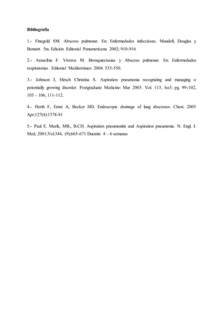 Bibliografía
1.- Finegold SM. Absceso pulmonar. En: Enfermedades infecciosas. Mandell, Douglas y
Bennett. 5ta. Edición Editorial Panamericana 2002; 910-916
2.- Arancibia F. Viveros M. Bronquiectasias y Absceso pulmonar. En: Enfermedades
respiratorias. Editorial Mediterráneo 2004. 533-550.
3.- Johnson J, Hirsch Christina S. Aspiration pneumonia recognizing and managing o
potentially growing disorder. Postgraduate Medicine: Mar 2003. Vol. 113, Iss3; pg. 99-102,
105 – 106, 111-112.
4.- Herth F, Ernst A, Becker HD. Endoscopic drainage of lung abscesses. Chest. 2005
Apr;127(4):1378-81
5.- Paul E. Marik, MB., B.CH. Aspiration pneumonitis and Aspiration pneumonia. N. Engl. J.
Med, 2001;Vol.344, (9);665-671 Durante 4 – 6 semanas
 