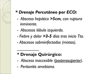 * Drenaje Percutáneo por ECO:* Drenaje Percutáneo por ECO:
- Absceso hepático >5cm, con ruptura
inminente.
- Abscesos lóbulo izquierdo.
- Fiebre y dolor >3-5 días tras inicio Tto.
- Abscesos sobreinfectados (mixtos).
_________
* Drenaje Quirúrgico:
- Absceso inaccesible (posterosuperior).
- Peritonitis amebiana.
 