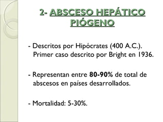 2-2- ABSCESO HEPÁTICOABSCESO HEPÁTICO
PIÓGENOPIÓGENO
- Descritos por Hipócrates (400 A.C.).
Primer caso descrito por Bright en 1936.
- Representan entre 80-90% de total de
abscesos en países desarrollados.
- Mortalidad: 5-30%.
 